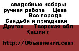 свадебные наборы(ручная работа) › Цена ­ 1 200 - Все города Свадьба и праздники » Другое   . Тверская обл.,Кашин г.